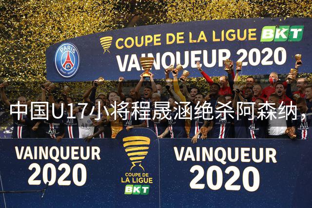 中国U17小将程晟涵绝杀阿森纳，赛后盛赞队友赵松源太强