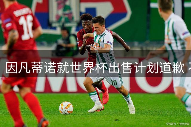 因凡蒂诺就世界杯出售计划道歉 不愿放弃FIFA主席职位