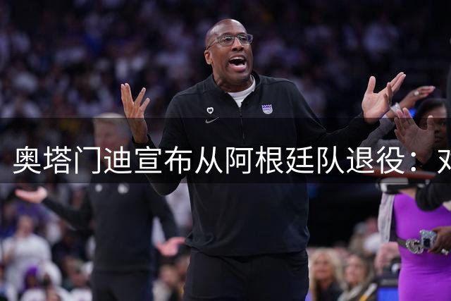 奥塔门迪宣布从阿根廷队退役：对蓝白的爱将伴随一生